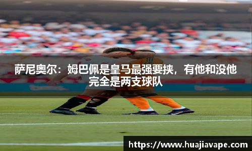 萨尼奥尔：姆巴佩是皇马最强要挟，有他和没他完全是两支球队